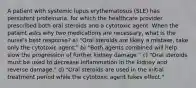 A patient with systemic lupus erythematosus (SLE) has persistent proteinuria, for which the healthcare provider prescribed both oral steroids and a cytotoxic agent. When the patient asks why two medications are necessary, what is the nurse's best response? a) "Oral steroids are likely a mistake; take only the cytotoxic agent." b) "Both agents combined will help slow the progression of further kidney damage." c) "Oral steroids must be used to decrease inflammation in the kidney and reverse damage." d) "Oral steroids are used in the initial treatment period while the cytotoxic agent takes effect."