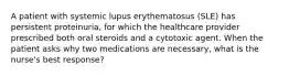 A patient with systemic lupus erythematosus (SLE) has persistent proteinuria, for which the healthcare provider prescribed both oral steroids and a cytotoxic agent. When the patient asks why two medications are necessary, what is the nurse's best response?