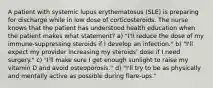 A patient with systemic lupus erythematosus (SLE) is preparing for discharge while in low dose of corticosteroids. The nurse knows that the patient has understood health education when the patient makes what statement? a) "I'll reduce the dose of my immune-suppressing steroids if I develop an infection." b) "I'll expect my provider increasing my steroids' dose if I need surgery." c) "I'll make sure I get enough sunlight to raise my vitamin D and avoid osteoporosis.'' d) "I'll try to be as physically and mentally active as possible during flare-ups."