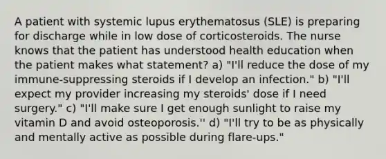 A patient with systemic lupus erythematosus (SLE) is preparing for discharge while in low dose of corticosteroids. The nurse knows that the patient has understood health education when the patient makes what statement? a) "I'll reduce the dose of my immune-suppressing steroids if I develop an infection." b) "I'll expect my provider increasing my steroids' dose if I need surgery." c) "I'll make sure I get enough sunlight to raise my vitamin D and avoid osteoporosis.'' d) "I'll try to be as physically and mentally active as possible during flare-ups."