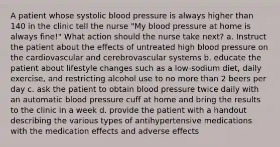 A patient whose systolic blood pressure is always higher than 140 in the clinic tell the nurse "My blood pressure at home is always fine!" What action should the nurse take next? a. Instruct the patient about the effects of untreated high blood pressure on the cardiovascular and cerebrovascular systems b. educate the patient about lifestyle changes such as a low-sodium diet, daily exercise, and restricting alcohol use to no more than 2 beers per day c. ask the patient to obtain blood pressure twice daily with an automatic blood pressure cuff at home and bring the results to the clinic in a week d. provide the patient with a handout describing the various types of antihypertensive medications with the medication effects and adverse effects