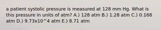 a patient systolic pressure is measured at 128 mm Hg. What is this pressure in units of atm? A.) 128 atm B.) 1.28 atm C.) 0.168 atm D.) 9.73x10^4 atm E.) 8.71 atm