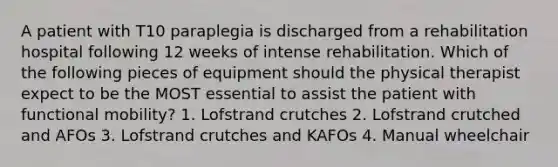 A patient with T10 paraplegia is discharged from a rehabilitation hospital following 12 weeks of intense rehabilitation. Which of the following pieces of equipment should the physical therapist expect to be the MOST essential to assist the patient with functional mobility? 1. Lofstrand crutches 2. Lofstrand crutched and AFOs 3. Lofstrand crutches and KAFOs 4. Manual wheelchair