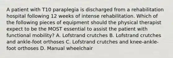 A patient with T10 paraplegia is discharged from a rehabilitation hospital following 12 weeks of intense rehabilitation. Which of the following pieces of equipment should the physical therapist expect to be the MOST essential to assist the patient with functional mobility? A. Lofstrand crutches B. Lofstrand crutches and ankle-foot orthoses C. Lofstrand crutches and knee-ankle-foot orthoses D. Manual wheelchair