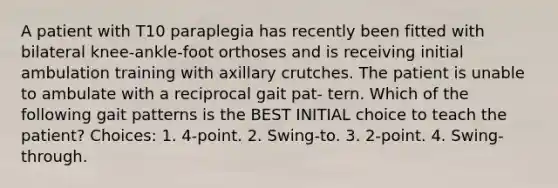 A patient with T10 paraplegia has recently been fitted with bilateral knee-ankle-foot orthoses and is receiving initial ambulation training with axillary crutches. The patient is unable to ambulate with a reciprocal gait pat- tern. Which of the following gait patterns is the BEST INITIAL choice to teach the patient? Choices: 1. 4-point. 2. Swing-to. 3. 2-point. 4. Swing-through.