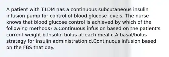 A patient with T1DM has a continuous subcutaneous insulin infusion pump for control of blood glucose levels. The nurse knows that blood glucose control is achieved by which of the following methods? a.Continuous infusion based on the patient's current weight b.Insulin bolus at each meal c.A basal/bolus strategy for insulin administration d.Continuous infusion based on the FBS that day.