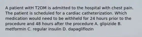 A patient witH T2DM is admitted to the hospital with chest pain. The patient is scheduled for a cardiac catheterization. Which medication would need to be withheld for 24 hours prior to the procedure and 48 hours after the procedure A. glipizide B. metformin C. regular insulin D. dapagliflozin