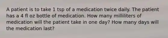 A patient is to take 1 tsp of a medication twice daily. The patient has a 4 fl oz bottle of medication. How many milliliters of medication will the patient take in one day? How many days will the medication last?