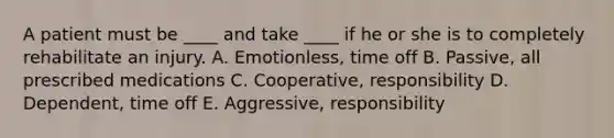 A patient must be ____ and take ____ if he or she is to completely rehabilitate an injury. A. Emotionless, time off B. Passive, all prescribed medications C. Cooperative, responsibility D. Dependent, time off E. Aggressive, responsibility