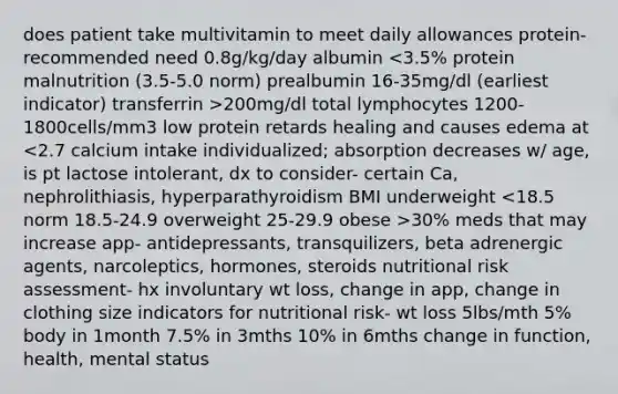 does patient take multivitamin to meet daily allowances protein- recommended need 0.8g/kg/day albumin 200mg/dl total lymphocytes 1200-1800cells/mm3 low protein retards healing and causes edema at 30% meds that may increase app- antidepressants, transquilizers, beta adrenergic agents, narcoleptics, hormones, steroids nutritional risk assessment- hx involuntary wt loss, change in app, change in clothing size indicators for nutritional risk- wt loss 5lbs/mth 5% body in 1month 7.5% in 3mths 10% in 6mths change in function, health, mental status