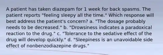 A patient has taken diazepam for 1 week for back spasms. The patient reports "feeling sleepy all the time." Which response will best address the patient's concern? a. "The dosage probably needs to be decreased." b. "Drowsiness indicates a paradoxical reaction to the drug." c. "Tolerance to the sedative effect of the drug will develop quickly." d. "Sleepiness is an unavoidable side effect of nonbenzodiazepine drugs."