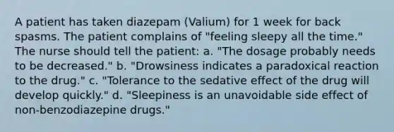 A patient has taken diazepam (Valium) for 1 week for back spasms. The patient complains of "feeling sleepy all the time." The nurse should tell the patient: a. "The dosage probably needs to be decreased." b. "Drowsiness indicates a paradoxical reaction to the drug." c. "Tolerance to the sedative effect of the drug will develop quickly." d. "Sleepiness is an unavoidable side effect of non-benzodiazepine drugs."