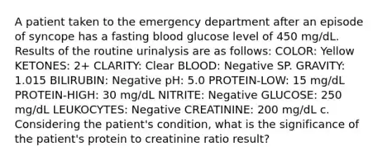 A patient taken to the emergency department after an episode of syncope has a fasting blood glucose level of 450 mg/dL. Results of the routine urinalysis are as follows: COLOR: Yellow KETONES: 2+ CLARITY: Clear BLOOD: Negative SP. GRAVITY: 1.015 BILIRUBIN: Negative pH: 5.0 PROTEIN-LOW: 15 mg/dL PROTEIN-HIGH: 30 mg/dL NITRITE: Negative GLUCOSE: 250 mg/dL LEUKOCYTES: Negative CREATININE: 200 mg/dL c. Considering the patient's condition, what is the significance of the patient's protein to creatinine ratio result?