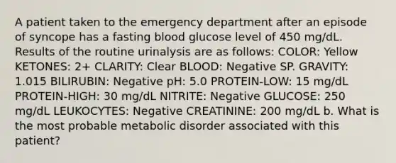 A patient taken to the emergency department after an episode of syncope has a fasting blood glucose level of 450 mg/dL. Results of the routine urinalysis are as follows: COLOR: Yellow KETONES: 2+ CLARITY: Clear BLOOD: Negative SP. GRAVITY: 1.015 BILIRUBIN: Negative pH: 5.0 PROTEIN-LOW: 15 mg/dL PROTEIN-HIGH: 30 mg/dL NITRITE: Negative GLUCOSE: 250 mg/dL LEUKOCYTES: Negative CREATININE: 200 mg/dL b. What is the most probable metabolic disorder associated with this patient?