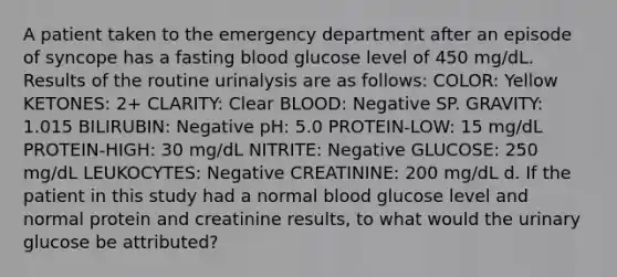 A patient taken to the emergency department after an episode of syncope has a fasting blood glucose level of 450 mg/dL. Results of the routine urinalysis are as follows: COLOR: Yellow KETONES: 2+ CLARITY: Clear BLOOD: Negative SP. GRAVITY: 1.015 BILIRUBIN: Negative pH: 5.0 PROTEIN-LOW: 15 mg/dL PROTEIN-HIGH: 30 mg/dL NITRITE: Negative GLUCOSE: 250 mg/dL LEUKOCYTES: Negative CREATININE: 200 mg/dL d. If the patient in this study had a normal blood glucose level and normal protein and creatinine results, to what would the urinary glucose be attributed?