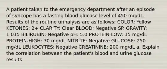 A patient taken to the emergency department after an episode of syncope has a fasting blood glucose level of 450 mg/dL. Results of the routine urinalysis are as follows: COLOR: Yellow KETONES: 2+ CLARITY: Clear BLOOD: Negative SP. GRAVITY: 1.015 BILIRUBIN: Negative pH: 5.0 PROTEIN-LOW: 15 mg/dL PROTEIN-HIGH: 30 mg/dL NITRITE: Negative GLUCOSE: 250 mg/dL LEUKOCYTES: Negative CREATININE: 200 mg/dL a. Explain the correlation between the patient's blood and urine glucose results