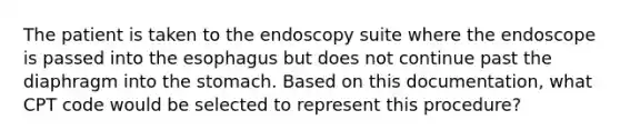 The patient is taken to the endoscopy suite where the endoscope is passed into the esophagus but does not continue past the diaphragm into the stomach. Based on this documentation, what CPT code would be selected to represent this procedure?