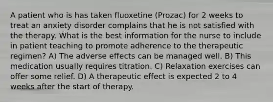 A patient who is has taken fluoxetine (Prozac) for 2 weeks to treat an anxiety disorder complains that he is not satisfied with the therapy. What is the best information for the nurse to include in patient teaching to promote adherence to the therapeutic regimen? A) The adverse effects can be managed well. B) This medication usually requires titration. C) Relaxation exercises can offer some relief. D) A therapeutic effect is expected 2 to 4 weeks after the start of therapy.