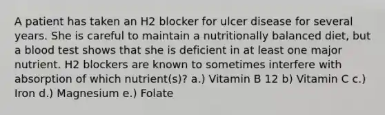 A patient has taken an H2 blocker for ulcer disease for several years. She is careful to maintain a nutritionally balanced diet, but a blood test shows that she is deficient in at least one major nutrient. H2 blockers are known to sometimes interfere with absorption of which nutrient(s)? a.) Vitamin B 12 b) Vitamin C c.) Iron d.) Magnesium e.) Folate