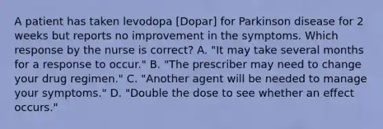 A patient has taken levodopa [Dopar] for Parkinson disease for 2 weeks but reports no improvement in the symptoms. Which response by the nurse is correct? A. "It may take several months for a response to occur." B. "The prescriber may need to change your drug regimen." C. "Another agent will be needed to manage your symptoms." D. "Double the dose to see whether an effect occurs."