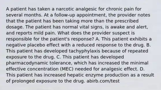 A patient has taken a narcotic analgesic for chronic pain for several months. At a follow-up appointment, the provider notes that the patient has been taking more than the prescribed dosage. The patient has normal vital signs, is awake and alert, and reports mild pain. What does the provider suspect is responsible for the patient's response? A. This patient exhibits a negative placebo effect with a reduced response to the drug. B. This patient has developed tachyphylaxis because of repeated exposure to the drug. C. This patient has developed pharmacodynamic tolerance, which has increased the minimal effective concentration (MEC) needed for analgesic effect. D. This patient has increased hepatic enzyme production as a result of prolonged exposure to the drug. abirb.com/test