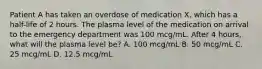 Patient A has taken an overdose of medication X, which has a half-life of 2 hours. The plasma level of the medication on arrival to the emergency department was 100 mcg/mL. After 4 hours, what will the plasma level be? A. 100 mcg/mL B. 50 mcg/mL C. 25 mcg/mL D. 12.5 mcg/mL