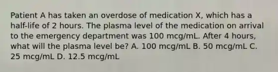 Patient A has taken an overdose of medication X, which has a half-life of 2 hours. The plasma level of the medication on arrival to the emergency department was 100 mcg/mL. After 4 hours, what will the plasma level be? A. 100 mcg/mL B. 50 mcg/mL C. 25 mcg/mL D. 12.5 mcg/mL