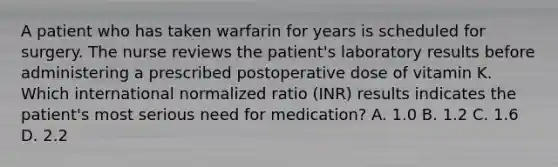 A patient who has taken warfarin for years is scheduled for surgery. The nurse reviews the patient's laboratory results before administering a prescribed postoperative dose of vitamin K. Which international normalized ratio (INR) results indicates the patient's most serious need for medication? A. 1.0 B. 1.2 C. 1.6 D. 2.2