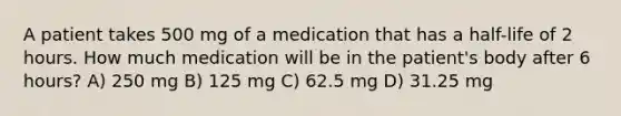 A patient takes 500 mg of a medication that has a half-life of 2 hours. How much medication will be in the patient's body after 6 hours? A) 250 mg B) 125 mg C) 62.5 mg D) 31.25 mg