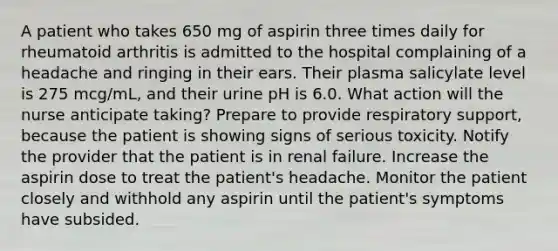 A patient who takes 650 mg of aspirin three times daily for rheumatoid arthritis is admitted to the hospital complaining of a headache and ringing in their ears. Their plasma salicylate level is 275 mcg/mL, and their urine pH is 6.0. What action will the nurse anticipate taking? Prepare to provide respiratory support, because the patient is showing signs of serious toxicity. Notify the provider that the patient is in renal failure. Increase the aspirin dose to treat the patient's headache. Monitor the patient closely and withhold any aspirin until the patient's symptoms have subsided.