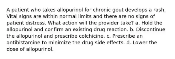 A patient who takes allopurinol for chronic gout develops a rash. Vital signs are within normal limits and there are no signs of patient distress. What action will the provider take? a. Hold the allopurinol and confirm an existing drug reaction. b. Discontinue the allopurinol and prescribe colchicine. c. Prescribe an antihistamine to minimize the drug side effects. d. Lower the dose of allopurinol.