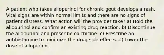 A patient who takes allopurinol for chronic gout develops a rash. Vital signs are within normal limits and there are no signs of patient distress. What action will the provider take? a) Hold the allopurinol and confirm an existing drug reaction. b) Discontinue the allopurinol and prescribe colchicine. c) Prescribe an antihistamine to minimize the drug side effects. d) Lower the dose of allopurinol.