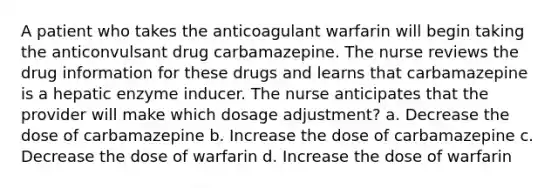 A patient who takes the anticoagulant warfarin will begin taking the anticonvulsant drug carbamazepine. The nurse reviews the drug information for these drugs and learns that carbamazepine is a hepatic enzyme inducer. The nurse anticipates that the provider will make which dosage adjustment? a. Decrease the dose of carbamazepine b. Increase the dose of carbamazepine c. Decrease the dose of warfarin d. Increase the dose of warfarin