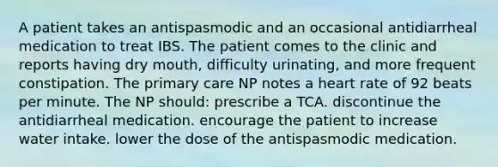 A patient takes an antispasmodic and an occasional antidiarrheal medication to treat IBS. The patient comes to the clinic and reports having dry mouth, difficulty urinating, and more frequent constipation. The primary care NP notes a heart rate of 92 beats per minute. The NP should: prescribe a TCA. discontinue the antidiarrheal medication. encourage the patient to increase water intake. lower the dose of the antispasmodic medication.