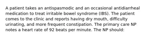 A patient takes an antispasmodic and an occasional antidiarrheal medication to treat irritable bowel syndrome (IBS). The patient comes to the clinic and reports having dry mouth, difficulty urinating, and more frequent constipation. The primary care NP notes a heart rate of 92 beats per minute. The NP should: