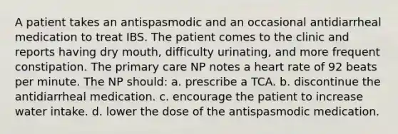 A patient takes an antispasmodic and an occasional antidiarrheal medication to treat IBS. The patient comes to the clinic and reports having dry mouth, difficulty urinating, and more frequent constipation. The primary care NP notes a heart rate of 92 beats per minute. The NP should: a. prescribe a TCA. b. discontinue the antidiarrheal medication. c. encourage the patient to increase water intake. d. lower the dose of the antispasmodic medication.