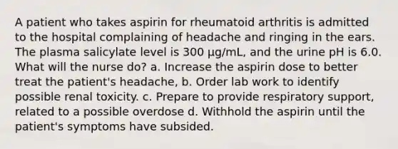 A patient who takes aspirin for rheumatoid arthritis is admitted to the hospital complaining of headache and ringing in the ears. The plasma salicylate level is 300 μg/mL, and the urine pH is 6.0. What will the nurse do? a. Increase the aspirin dose to better treat the patient's headache, b. Order lab work to identify possible renal toxicity. c. Prepare to provide respiratory support, related to a possible overdose d. Withhold the aspirin until the patient's symptoms have subsided.