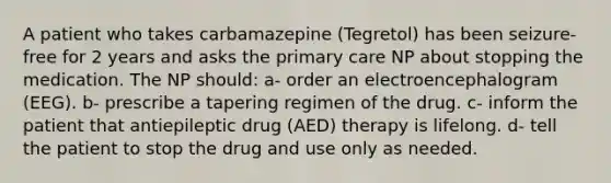 A patient who takes carbamazepine (Tegretol) has been seizure-free for 2 years and asks the primary care NP about stopping the medication. The NP should: a- order an electroencephalogram (EEG). b- prescribe a tapering regimen of the drug. c- inform the patient that antiepileptic drug (AED) therapy is lifelong. d- tell the patient to stop the drug and use only as needed.