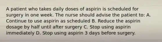 A patient who takes daily doses of aspirin is scheduled for surgery in one week. The nurse should advise the patient to: A. Continue to use aspirin as scheduled B. Reduce the aspirin dosage by half until after surgery C. Stop using aspirin immediately D. Stop using aspirin 3 days before surgery.