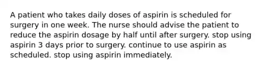 A patient who takes daily doses of aspirin is scheduled for surgery in one week. The nurse should advise the patient to reduce the aspirin dosage by half until after surgery. stop using aspirin 3 days prior to surgery. continue to use aspirin as scheduled. stop using aspirin immediately.