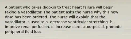 A patient who takes digoxin to treat heart failure will begin taking a vasodilator. The patient asks the nurse why this new drug has been ordered. The nurse will explain that the vasodilator is used to a. decrease ventricular stretching. b. improve renal perfusion. c. increase cardiac output. d. promote peripheral fluid loss.