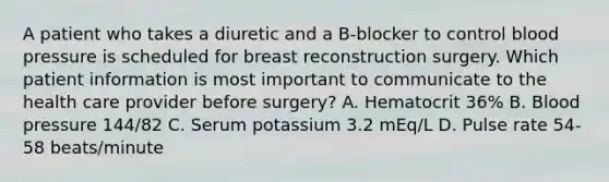 A patient who takes a diuretic and a B-blocker to control blood pressure is scheduled for breast reconstruction surgery. Which patient information is most important to communicate to the health care provider before surgery? A. Hematocrit 36% B. Blood pressure 144/82 C. Serum potassium 3.2 mEq/L D. Pulse rate 54-58 beats/minute