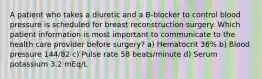 A patient who takes a diuretic and a B-blocker to control blood pressure is scheduled for breast reconstruction surgery. Which patient information is most important to communicate to the health care provider before surgery? a) Hematocrit 36% b) Blood pressure 144/82 c) Pulse rate 58 beats/minute d) Serum potassium 3.2 mEq/L