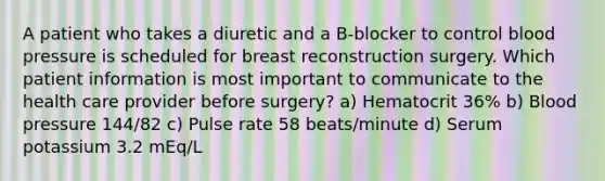 A patient who takes a diuretic and a B-blocker to control blood pressure is scheduled for breast reconstruction surgery. Which patient information is most important to communicate to the health care provider before surgery? a) Hematocrit 36% b) Blood pressure 144/82 c) Pulse rate 58 beats/minute d) Serum potassium 3.2 mEq/L