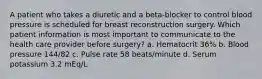 A patient who takes a diuretic and a beta-blocker to control blood pressure is scheduled for breast reconstruction surgery. Which patient information is most important to communicate to the health care provider before surgery? a. Hematocrit 36% b. Blood pressure 144/82 c. Pulse rate 58 beats/minute d. Serum potassium 3.2 mEq/L