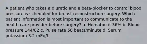 A patient who takes a diuretic and a beta-blocker to control blood pressure is scheduled for breast reconstruction surgery. Which patient information is most important to communicate to the health care provider before surgery? a. Hematocrit 36% b. Blood pressure 144/82 c. Pulse rate 58 beats/minute d. Serum potassium 3.2 mEq/L