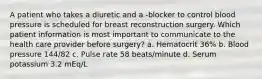 A patient who takes a diuretic and a -blocker to control blood pressure is scheduled for breast reconstruction surgery. Which patient information is most important to communicate to the health care provider before surgery? a. Hematocrit 36% b. Blood pressure 144/82 c. Pulse rate 58 beats/minute d. Serum potassium 3.2 mEq/L