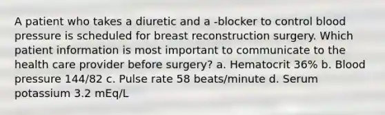 A patient who takes a diuretic and a -blocker to control blood pressure is scheduled for breast reconstruction surgery. Which patient information is most important to communicate to the health care provider before surgery? a. Hematocrit 36% b. Blood pressure 144/82 c. Pulse rate 58 beats/minute d. Serum potassium 3.2 mEq/L