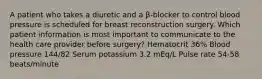 A patient who takes a diuretic and a β-blocker to control blood pressure is scheduled for breast reconstruction surgery. Which patient information is most important to communicate to the health care provider before surgery? Hematocrit 36% Blood pressure 144/82 Serum potassium 3.2 mEq/L Pulse rate 54-58 beats/minute