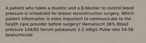 A patient who takes a diuretic and a β-blocker to control blood pressure is scheduled for breast reconstruction surgery. Which patient information is most important to communicate to the health care provider before surgery? Hematocrit 36% Blood pressure 144/82 Serum potassium 3.2 mEq/L Pulse rate 54-58 beats/minute